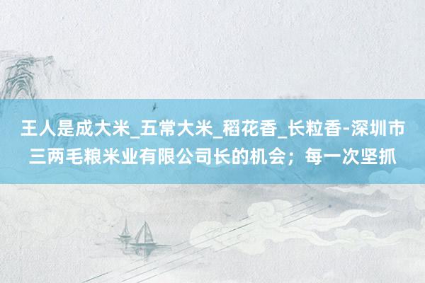 王人是成大米_五常大米_稻花香_长粒香-深圳市三两毛粮米业有限公司长的机会;每一次坚抓
