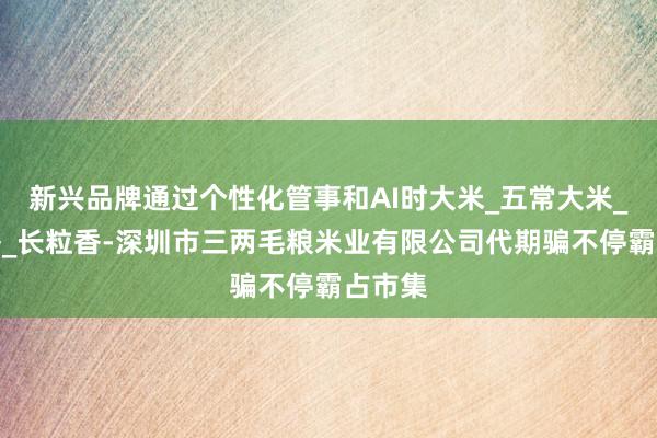 新兴品牌通过个性化管事和AI时大米_五常大米_稻花香_长粒香-深圳市三两毛粮米业有限公司代期骗不停霸占市集